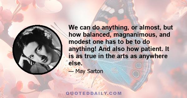 We can do anything, or almost, but how balanced, magnanimous, and modest one has to be to do anything! And also how patient. It is as true in the arts as anywhere else.