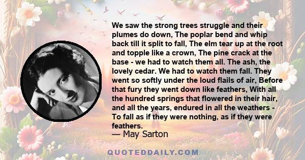 We saw the strong trees struggle and their plumes do down, The poplar bend and whip back till it split to fall, The elm tear up at the root and topple like a crown, The pine crack at the base - we had to watch them all. 