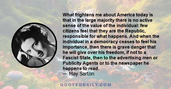 What frightens me about America today is that in the large majority there is no active sense of the value of the individual: few citizens feel that they are the Republic, responsible for what happens. And when the