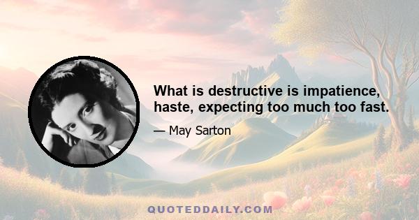 What is destructive is impatience, haste, expecting too much too fast.