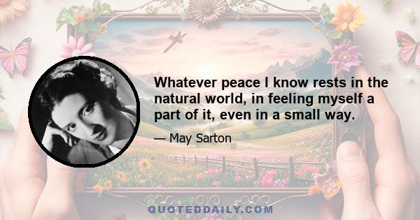 Whatever peace I know rests in the natural world, in feeling myself a part of it, even in a small way.