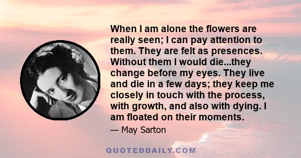 When I am alone the flowers are really seen; I can pay attention to them. They are felt as presences. Without them I would die...they change before my eyes. They live and die in a few days; they keep me closely in touch 