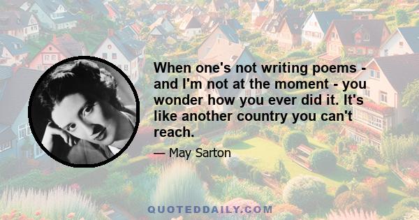 When one's not writing poems - and I'm not at the moment - you wonder how you ever did it. It's like another country you can't reach.