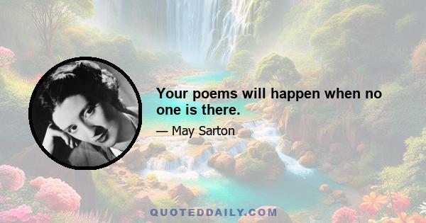 Your poems will happen when no one is there.