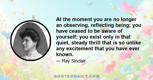 At the moment you are no longer an observing, reflecting being; you have ceased to be aware of yourself; you exist only in that quiet, steady thrill that is so unlike any excitement that you have ever known.