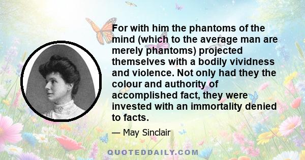 For with him the phantoms of the mind (which to the average man are merely phantoms) projected themselves with a bodily vividness and violence. Not only had they the colour and authority of accomplished fact, they were