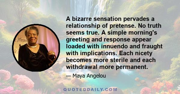 A bizarre sensation pervades a relationship of pretense. No truth seems true. A simple morning's greeting and response appear loaded with innuendo and fraught with implications. Each nicety becomes more sterile and each 