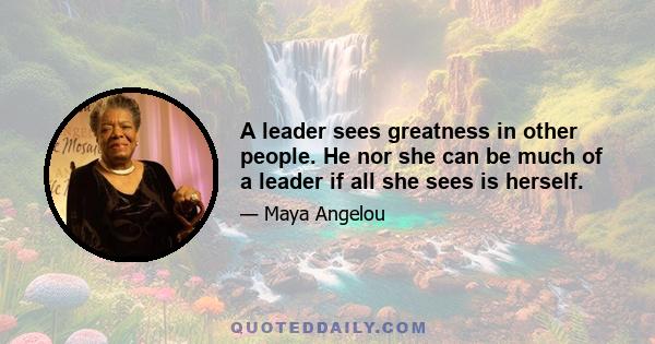 A leader sees greatness in other people. He nor she can be much of a leader if all she sees is herself.