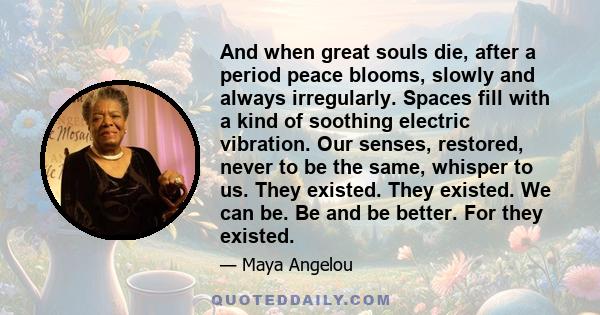 And when great souls die, after a period peace blooms, slowly and always irregularly. Spaces fill with a kind of soothing electric vibration. Our senses, restored, never to be the same, whisper to us. They existed. They 