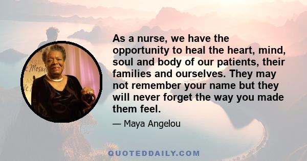 As a nurse, we have the opportunity to heal the heart, mind, soul and body of our patients, their families and ourselves. They may not remember your name but they will never forget the way you made them feel.