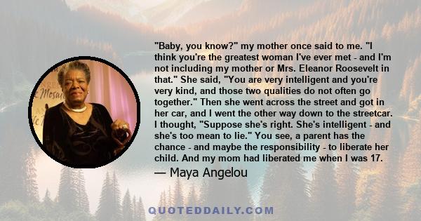 Baby, you know? my mother once said to me. I think you're the greatest woman I've ever met - and I'm not including my mother or Mrs. Eleanor Roosevelt in that. She said, You are very intelligent and you're very kind,