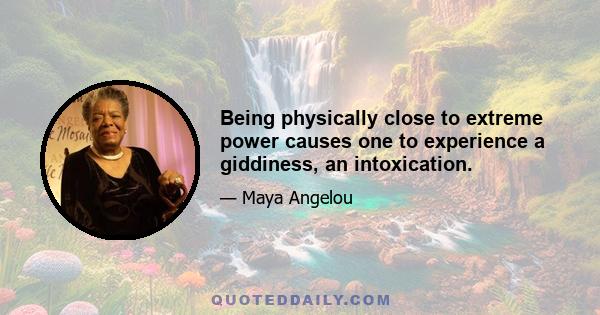 Being physically close to extreme power causes one to experience a giddiness, an intoxication.