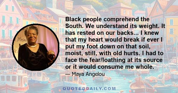 Black people comprehend the South. We understand its weight. It has rested on our backs... I knew that my heart would break if ever I put my foot down on that soil, moist, still, with old hurts. I had to face the