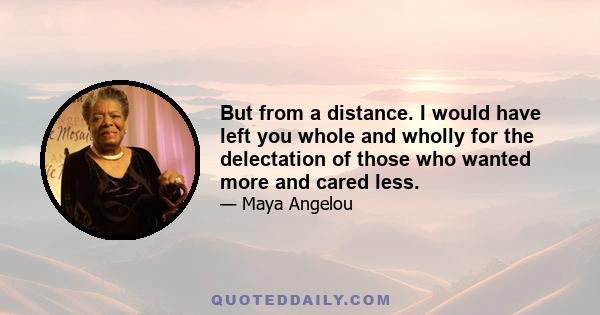 But from a distance. I would have left you whole and wholly for the delectation of those who wanted more and cared less.