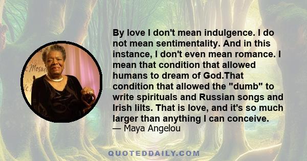 By love I don't mean indulgence. I do not mean sentimentality. And in this instance, I don't even mean romance. I mean that condition that allowed humans to dream of God.That condition that allowed the dumb to write