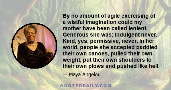 By no amount of agile exercising of a wistful imagination could my mother have been called lenient. Generous she was; indulgent never. Kind, yes, permissive, never. In her world, people she accepted paddled their own