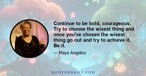 Continue to be bold, courageous. Try to choose the wisest thing and once you've chosen the wisest thing go out and try to achieve it. Be it.