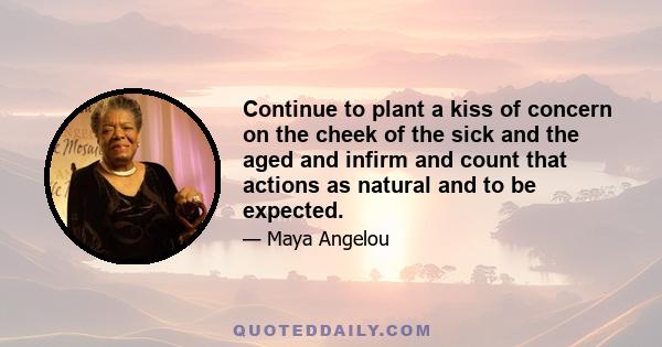 Continue to plant a kiss of concern on the cheek of the sick and the aged and infirm and count that actions as natural and to be expected.