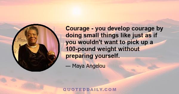 Courage - you develop courage by doing small things like just as if you wouldn't want to pick up a 100-pound weight without preparing yourself.