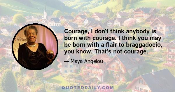 Courage, I don't think anybody is born with courage. I think you may be born with a flair to braggadocio, you know. That's not courage.