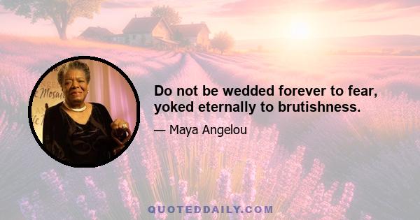 Do not be wedded forever to fear, yoked eternally to brutishness.