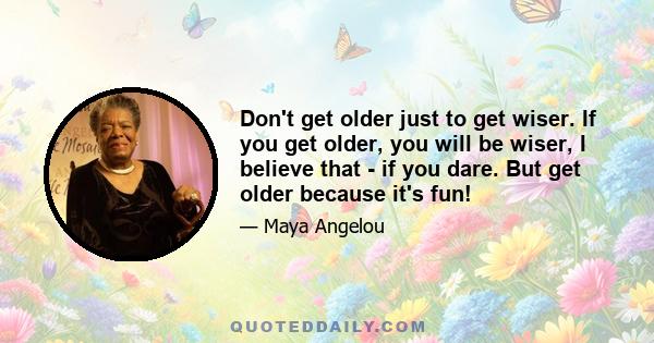 Don't get older just to get wiser. If you get older, you will be wiser, I believe that - if you dare. But get older because it's fun!