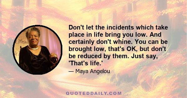 Don't let the incidents which take place in life bring you low. And certainly don't whine. You can be brought low, that's OK, but don't be reduced by them. Just say, 'That's life.'