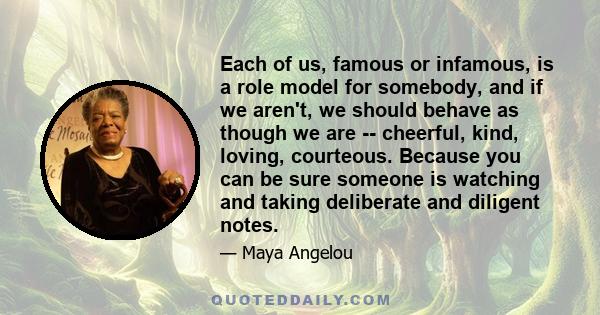 Each of us, famous or infamous, is a role model for somebody, and if we aren't, we should behave as though we are -- cheerful, kind, loving, courteous. Because you can be sure someone is watching and taking deliberate