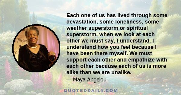 Each one of us has lived through some devastation, some loneliness, some weather superstorm or spiritual superstorm, when we look at each other we must say, I understand. I understand how you feel because I have been