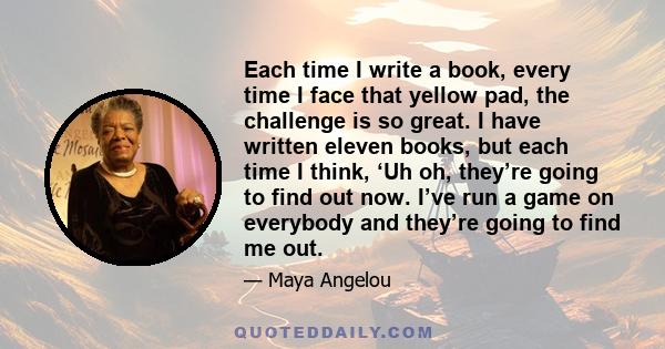 Each time I write a book, every time I face that yellow pad, the challenge is so great. I have written eleven books, but each time I think, ‘Uh oh, they’re going to find out now. I’ve run a game on everybody and they’re 