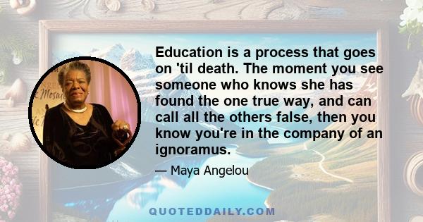 Education is a process that goes on 'til death. The moment you see someone who knows she has found the one true way, and can call all the others false, then you know you're in the company of an ignoramus.