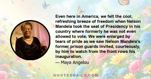 Even here in America, we felt the cool, refreshing breeze of freedom when Nelson Mandela took the seat of Presidency in his country where formerly he was not even allowed to vote. We were enlarged by tears of pride as