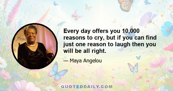 Every day offers you 10,000 reasons to cry, but if you can find just one reason to laugh then you will be all right.