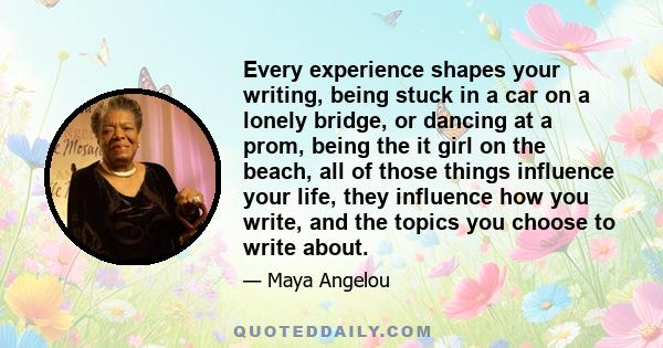 Every experience shapes your writing, being stuck in a car on a lonely bridge, or dancing at a prom, being the it girl on the beach, all of those things influence your life, they influence how you write, and the topics