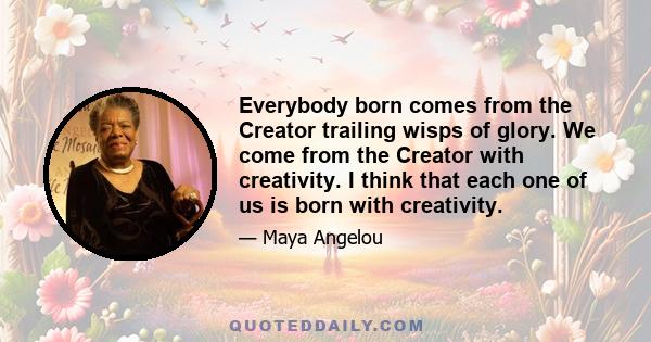 Everybody born comes from the Creator trailing wisps of glory. We come from the Creator with creativity. I think that each one of us is born with creativity.