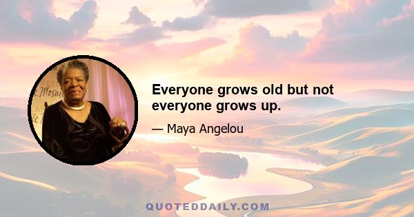 Everyone grows old but not everyone grows up.