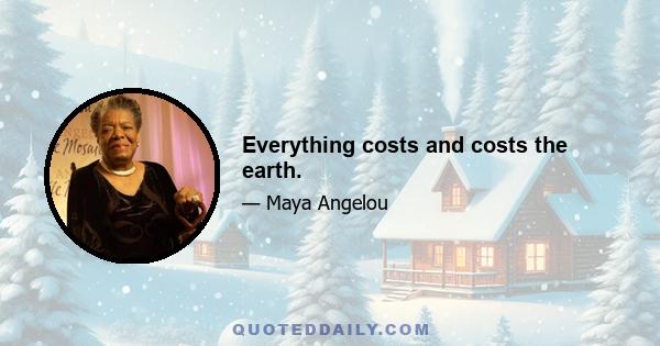 Everything costs and costs the earth.