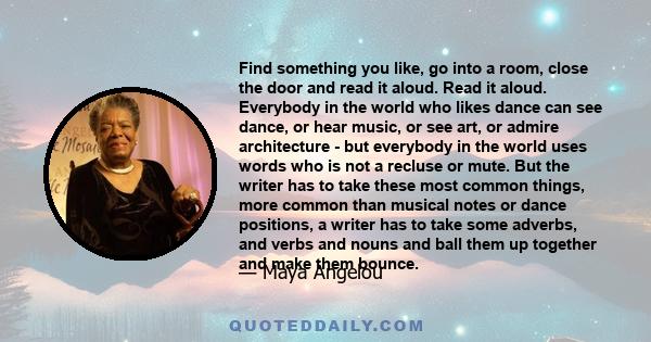 Find something you like, go into a room, close the door and read it aloud. Read it aloud. Everybody in the world who likes dance can see dance, or hear music, or see art, or admire architecture - but everybody in the