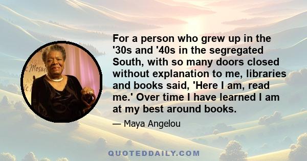 For a person who grew up in the '30s and '40s in the segregated South, with so many doors closed without explanation to me, libraries and books said, 'Here I am, read me.' Over time I have learned I am at my best around 