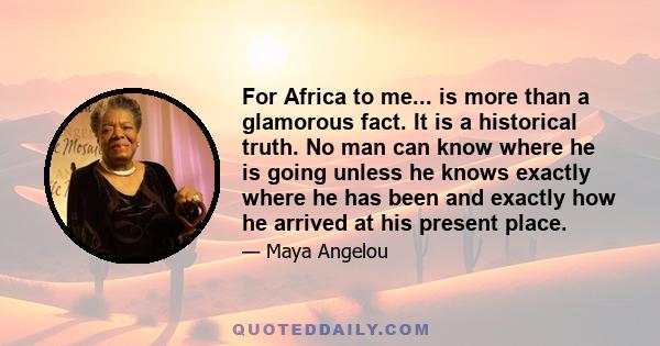 For Africa to me... is more than a glamorous fact. It is a historical truth. No man can know where he is going unless he knows exactly where he has been and exactly how he arrived at his present place.