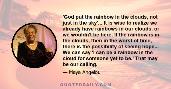 'God put the rainbow in the clouds, not just in the sky'... It is wise to realize we already have rainbows in our clouds, or we wouldn't be here. If the rainbow is in the clouds, then in the worst of time, there is the