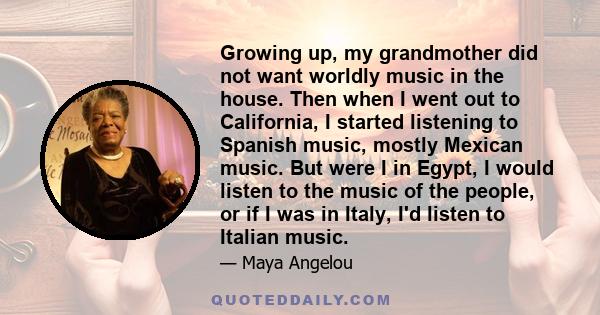 Growing up, my grandmother did not want worldly music in the house. Then when I went out to California, I started listening to Spanish music, mostly Mexican music. But were I in Egypt, I would listen to the music of the 