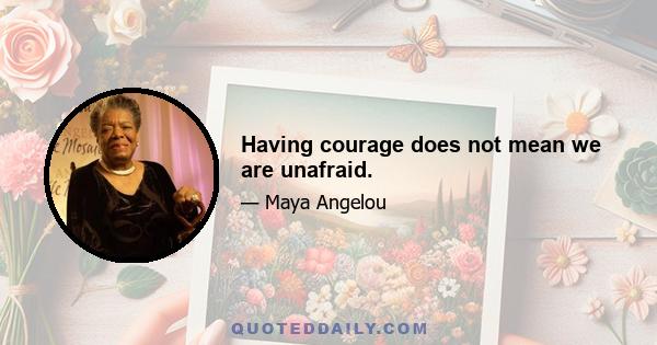 Having courage does not mean we are unafraid.