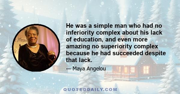 He was a simple man who had no inferiority complex about his lack of education, and even more amazing no superiority complex because he had succeeded despite that lack.