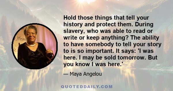 Hold those things that tell your history and protect them. During slavery, who was able to read or write or keep anything? The ability to have somebody to tell your story to is so important. It says: 'I was here. I may