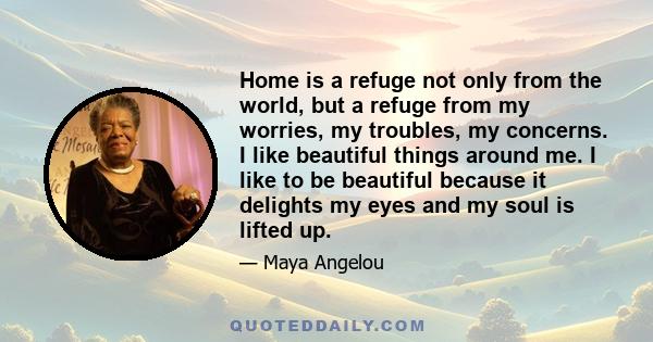 Home is a refuge not only from the world, but a refuge from my worries, my troubles, my concerns. I like beautiful things around me. I like to be beautiful because it delights my eyes and my soul is lifted up.