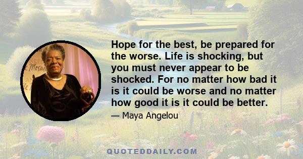 Hope for the best, be prepared for the worse. Life is shocking, but you must never appear to be shocked. For no matter how bad it is it could be worse and no matter how good it is it could be better.