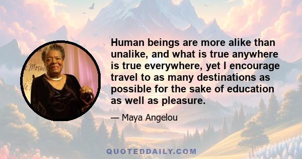 Human beings are more alike than unalike, and what is true anywhere is true everywhere, yet I encourage travel to as many destinations as possible for the sake of education as well as pleasure.