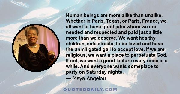 Human beings are more alike than unalike. Whether in Paris, Texas, or Paris, France, we all want to have good jobs where we are needed and respected and paid just a little more than we deserve. We want healthy children, 