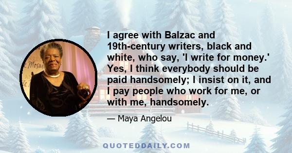 I agree with Balzac and 19th-century writers, black and white, who say, 'I write for money.' Yes, I think everybody should be paid handsomely; I insist on it, and I pay people who work for me, or with me, handsomely.